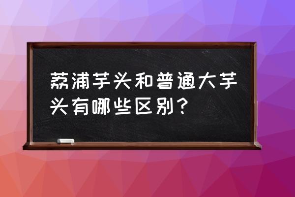 荔浦芋头和普通芋头 荔浦芋头和普通大芋头有哪些区别？