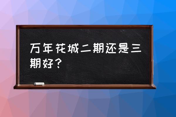 万年花城三期周边 万年花城二期还是三期好？