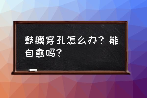 掏耳朵耳膜穿孔能自愈吗 鼓膜穿孔怎么办？能自愈吗？