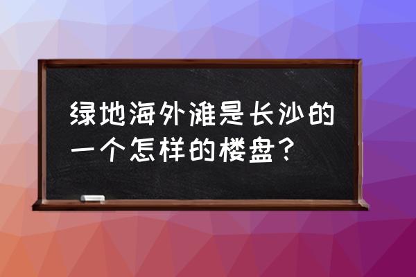 绿地海外滩一期 绿地海外滩是长沙的一个怎样的楼盘？