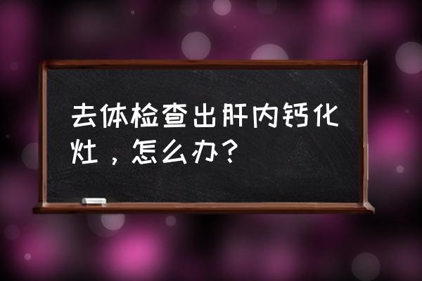 扫及肝内钙化灶 去体检查出肝内钙化灶，怎么办？