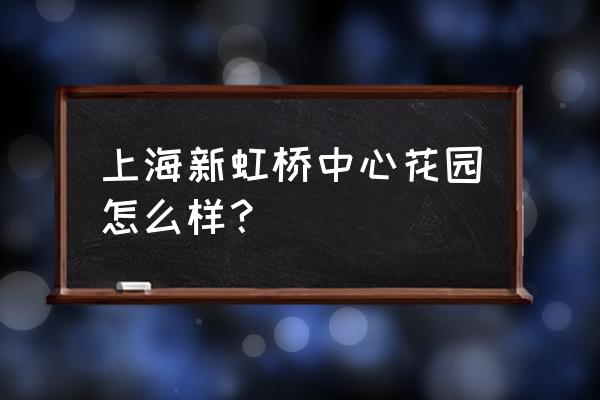 浦东虹桥花园地址 上海新虹桥中心花园怎么样？