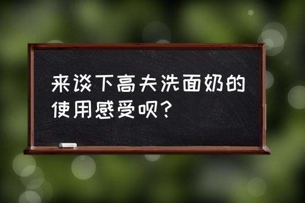 高夫洗面奶好用吗 来谈下高夫洗面奶的使用感受呗？