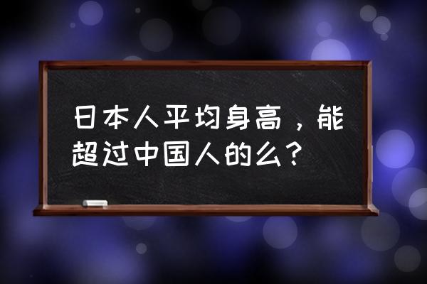 日本平均身高超过中国 日本人平均身高，能超过中国人的么？