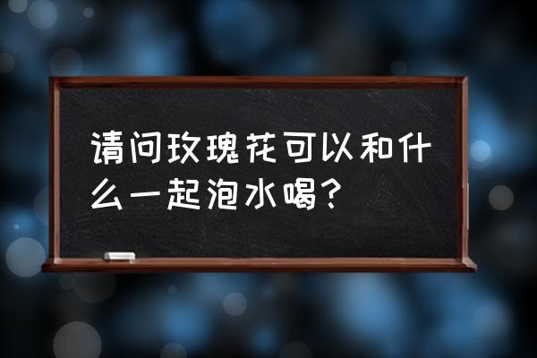 玫瑰花茶的搭配组合 请问玫瑰花可以和什么一起泡水喝？