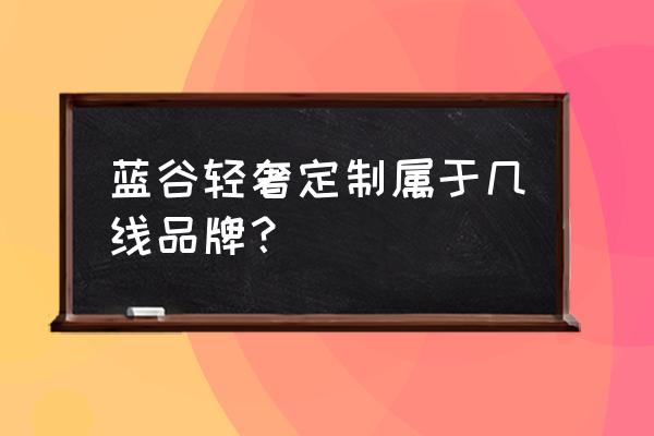 蓝谷橱柜是哪个档次的 蓝谷轻奢定制属于几线品牌？