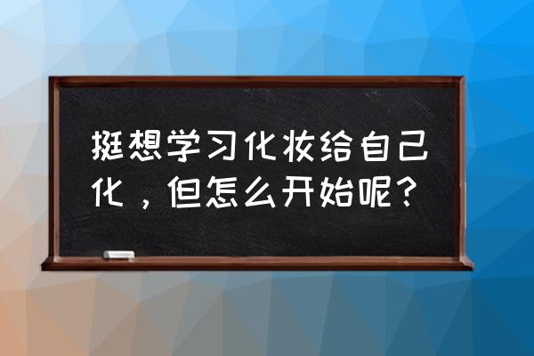 想学化妆给自己化 挺想学习化妆给自己化，但怎么开始呢？