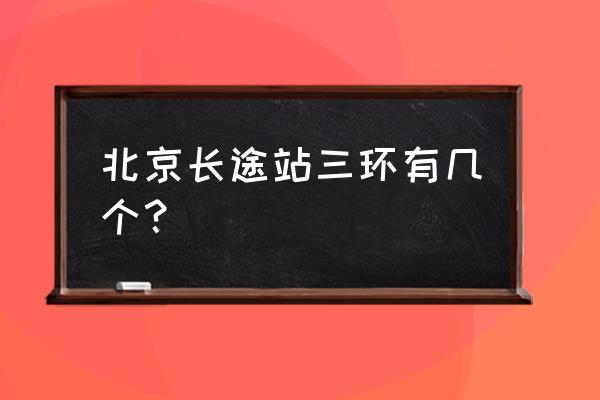 北京长途汽车站有几个 北京长途站三环有几个？