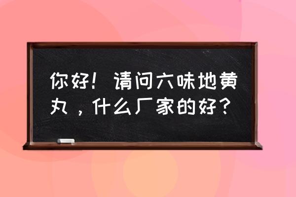 九芝堂六味地黄丸是真的吗 你好！请问六味地黄丸，什么厂家的好？