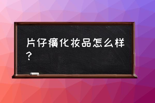 买片仔癀化妆品怎么样 片仔癀化妆品怎么样？