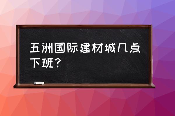 五洲国际建材市场 五洲国际建材城几点下班？