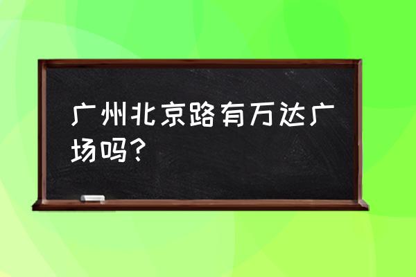 广州万达广场地址 广州北京路有万达广场吗？