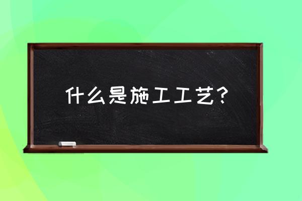 施工工艺是指什么 什么是施工工艺？