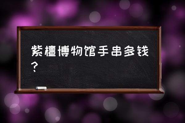 紫檀博物馆价值 紫檀博物馆手串多钱？