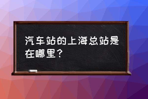 上海汽车总站地址在哪 汽车站的上海总站是在哪里？