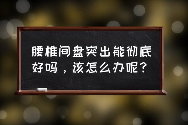 腰间盘突出一辈子完了 腰椎间盘突出能彻底好吗，该怎么办呢？