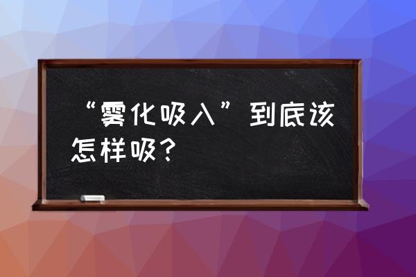 氧气雾化吸入操作 “雾化吸入”到底该怎样吸？