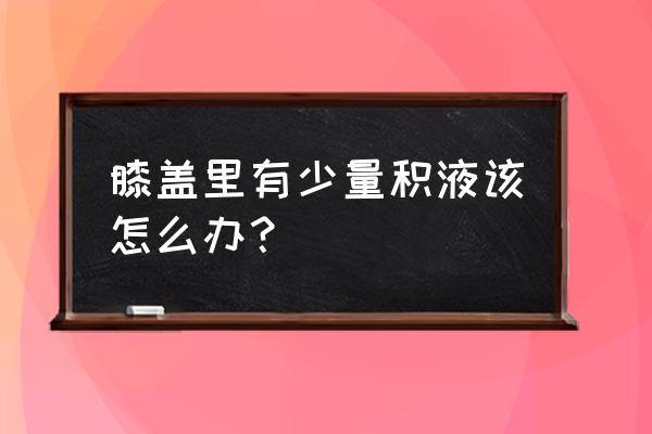 膝关节少量积液 膝盖里有少量积液该怎么办？