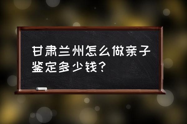 兰州亲子鉴定的步骤 甘肃兰州怎么做亲子鉴定多少钱？