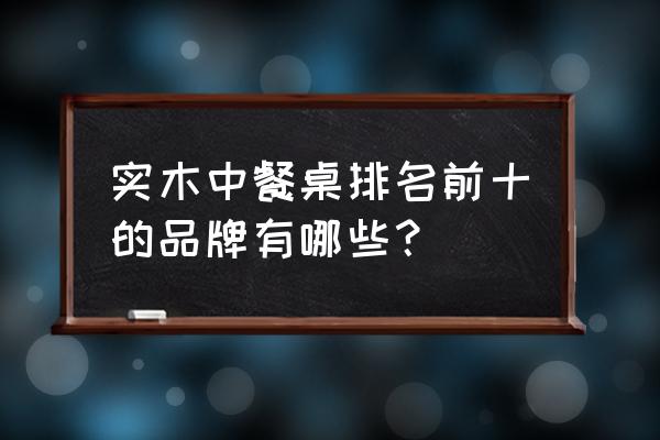 实木餐桌十大品牌 实木中餐桌排名前十的品牌有哪些？