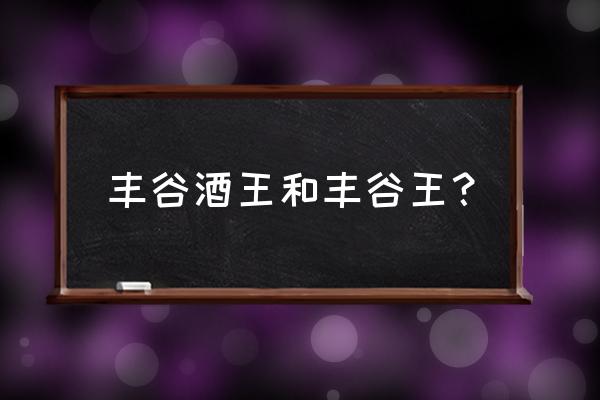 丰谷酒王有几种 丰谷酒王和丰谷王？