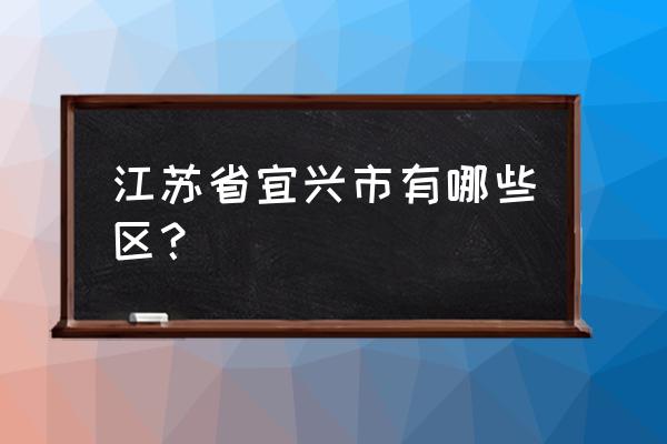 江苏省宜兴市有哪些区 江苏省宜兴市有哪些区？