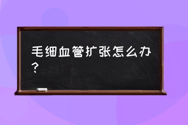 毛细血管扩张怎么才能缓解 毛细血管扩张怎么办？