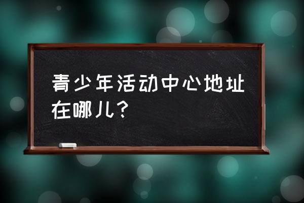 杭州青少年活动中心地址 青少年活动中心地址在哪儿？