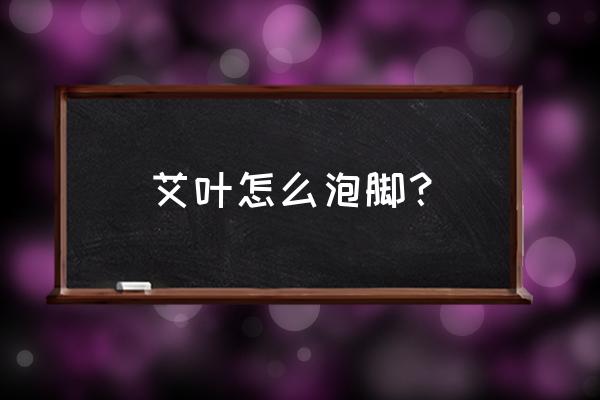 艾叶泡脚的正确泡对方法 艾叶怎么泡脚？