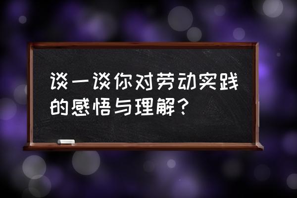 实践后的真实感悟 谈一谈你对劳动实践的感悟与理解？