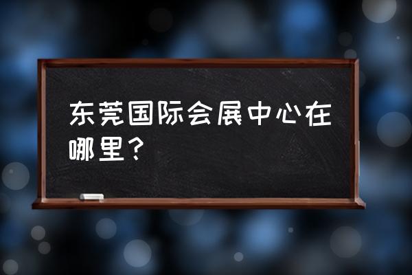 东莞会展中心地址在哪里 东莞国际会展中心在哪里？