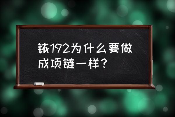 铱192是什么东西 铱192为什么要做成项链一样？