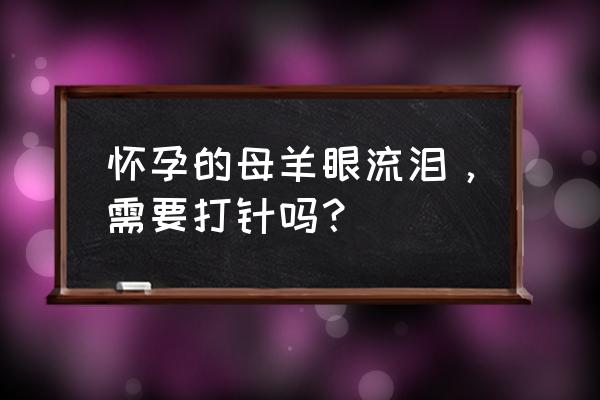 八宝拨云散用法 怀孕的母羊眼流泪，需要打针吗？