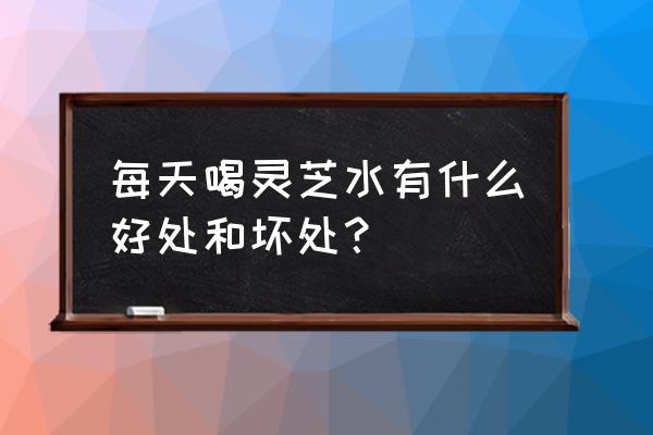 灵芝的副作用及其表现 每天喝灵芝水有什么好处和坏处？