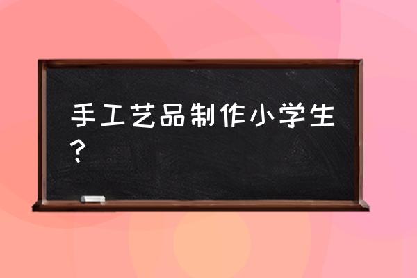 小学生制作手工活 手工艺品制作小学生？