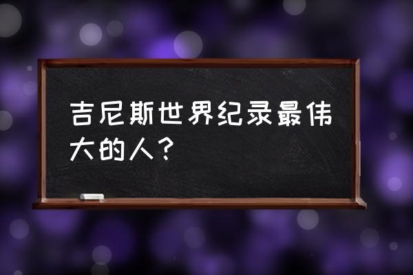 十大吉尼斯世界纪录 吉尼斯世界纪录最伟大的人？