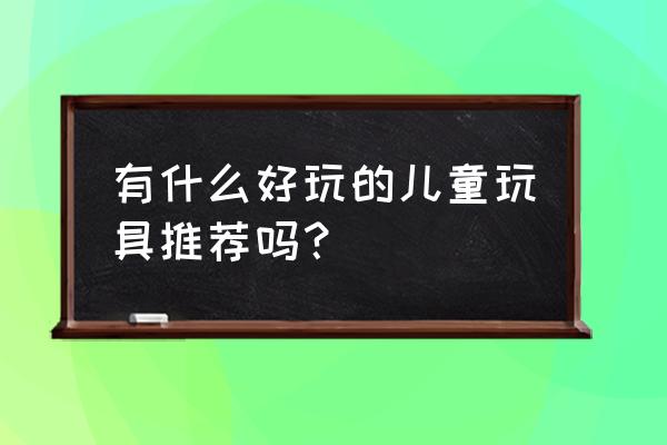 儿童创意玩具 有什么好玩的儿童玩具推荐吗？