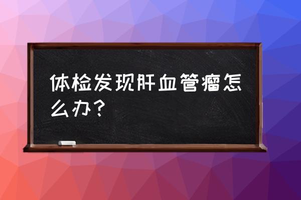 肝血管瘤会变肝癌吗 体检发现肝血管瘤怎么办？