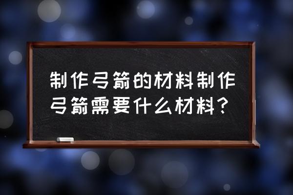 弓箭制作材料 制作弓箭的材料制作弓箭需要什么材料？