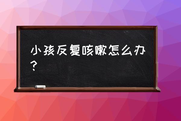 小孩反复咳嗽该怎么办 小孩反复咳嗽怎么办？