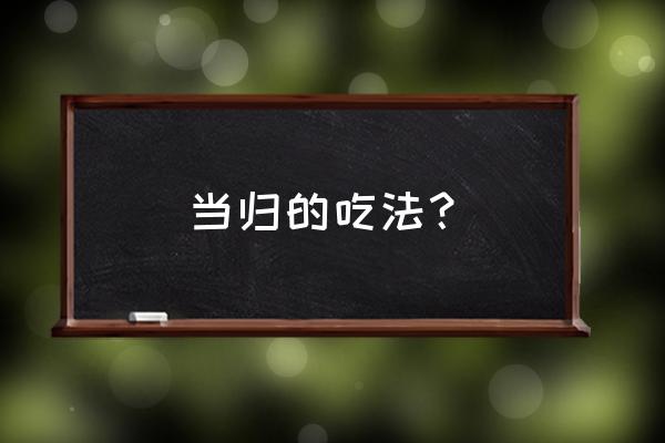 当归怎么吃效果最好 当归的吃法？