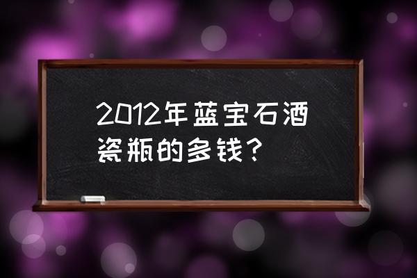 孟加蓝宝石金酒 2012年蓝宝石酒瓷瓶的多钱？