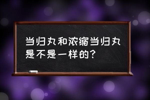 浓缩当归丸成分 当归丸和浓缩当归丸是不是一样的？