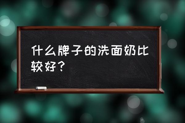 好用的洗面奶排行 什么牌子的洗面奶比较好？