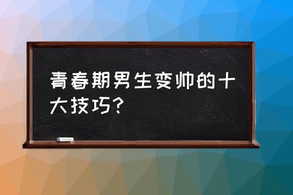 青春期越长越帅的方法 青春期男生变帅的十大技巧？