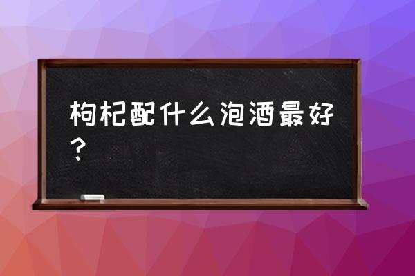 枸杞子泡酒的最佳搭配 枸杞配什么泡酒最好？