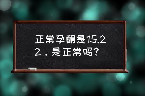 一般孕酮值多少算正常 正常孕酮是15.22，是正常吗？