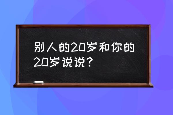 别人的20岁vs我的20岁 别人的20岁和你的20岁说说？