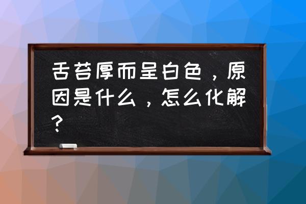 舌苔很厚很白什么原因 舌苔厚而呈白色，原因是什么，怎么化解？