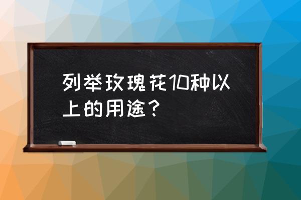 玫瑰花的10种用途 列举玫瑰花10种以上的用途？